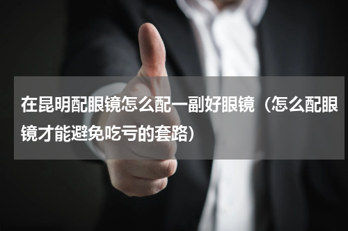 在昆明配眼镜怎么配一副好眼镜（怎么配眼镜才能避免吃亏的套路）