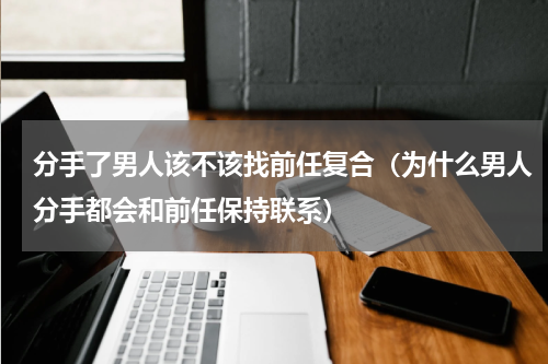 分手了男人该不该找前任复合（为什么男人分手都会和前任保持联系）