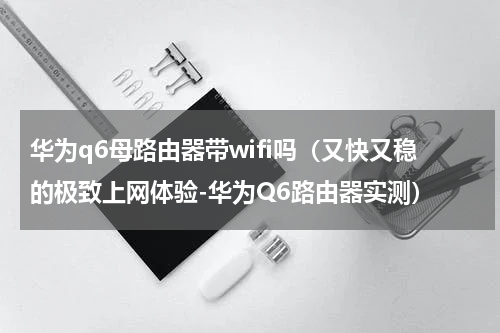 华为q6母路由器带wifi吗（又快又稳的极致上网体验-华为Q6路由器实测）
