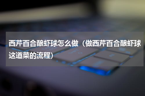 西芹百合酿虾球怎么做（做西芹百合酿虾球这道菜的流程）