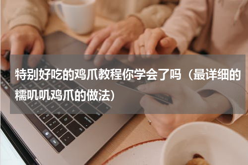 特别好吃的鸡爪教程你学会了吗（最详细的糯叽叽鸡爪的做法）