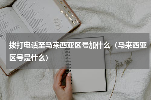 拨打电话至马来西亚区号加什么（马来西亚区号是什么）