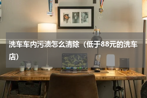 洗车车内污渍怎么清除（低于88元的洗车店）