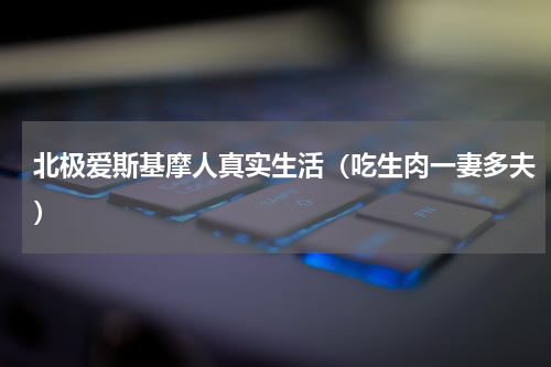 北极爱斯基摩人真实生活（吃生肉一妻多夫）