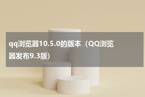 qq浏览器10.5.0的版本（QQ浏览器发布9.3版）
