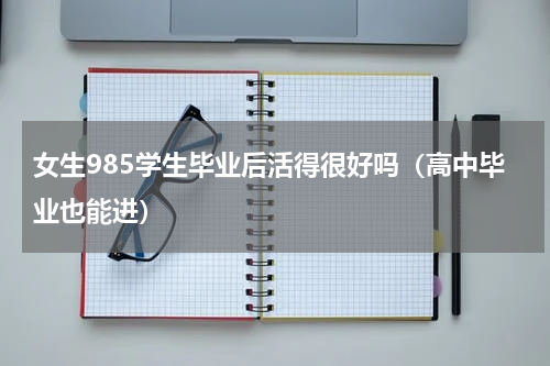 女生985学生毕业后活得很好吗（高中毕业也能进）