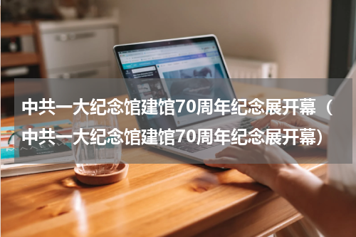 中共一大纪念馆建馆70周年纪念展开幕（中共一大纪念馆建馆70周年纪念展开幕）