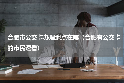 合肥市公交卡办理地点在哪（合肥有公交卡的市民速看）