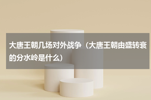 大唐王朝几场对外战争（大唐王朝由盛转衰的分水岭是什么）