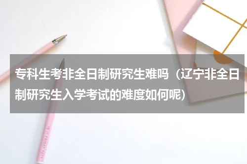 专科生考非全日制研究生难吗（辽宁非全日制研究生入学考试的难度如何呢）
