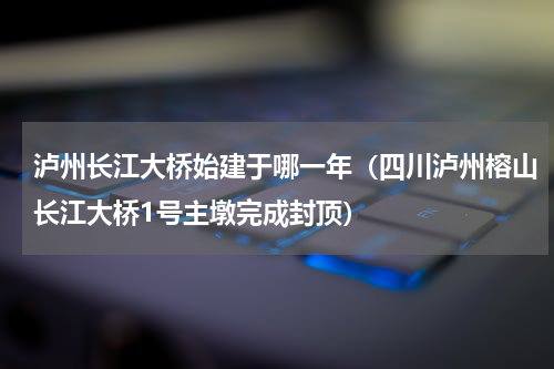 泸州长江大桥始建于哪一年（四川泸州榕山长江大桥1号主墩完成封顶）