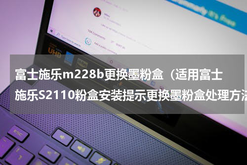富士施乐m228b更换墨粉盒（适用富士施乐S2110粉盒安装提示更换墨粉盒处理方法）
