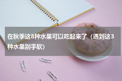 在秋季这8种水果可以吃起来了（遇到这3种水果别手软）