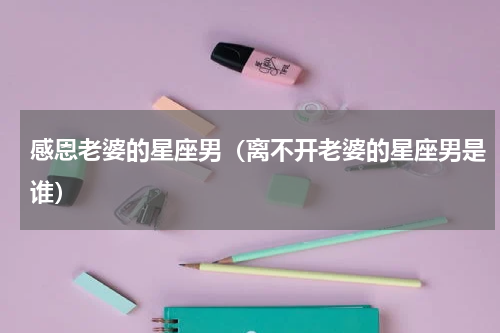 感恩老婆的星座男（离不开老婆的星座男是谁）