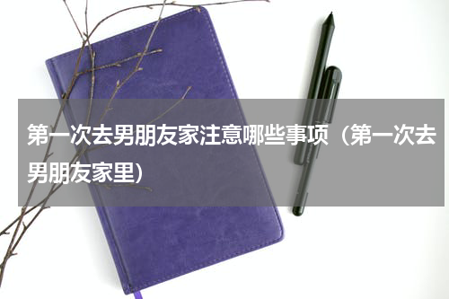 第一次去男朋友家注意哪些事项（第一次去男朋友家里）