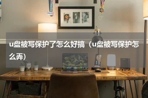 u盘被写保护了怎么好搞（u盘被写保护怎么弄）