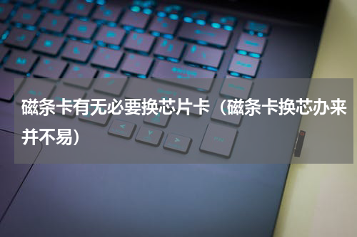 磁条卡有无必要换芯片卡（磁条卡换芯办来并不易）