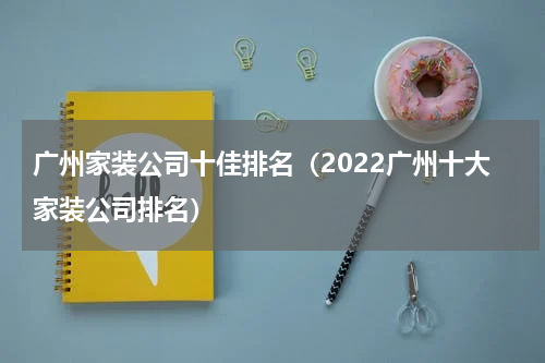 广州家装公司十佳排名（2022广州十大家装公司排名）