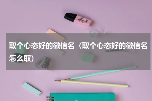 取个心态好的微信名（取个心态好的微信名怎么取）