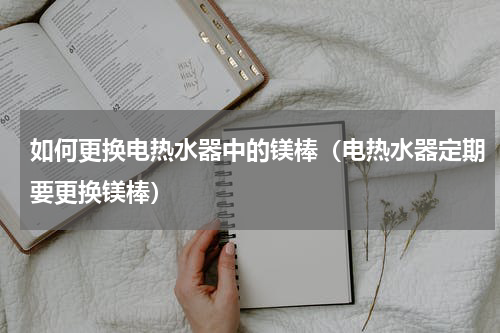 如何更换电热水器中的镁棒（电热水器定期要更换镁棒）