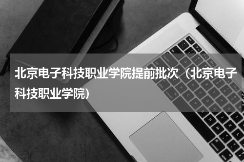 北京电子科技职业学院提前批次（北京电子科技职业学院）