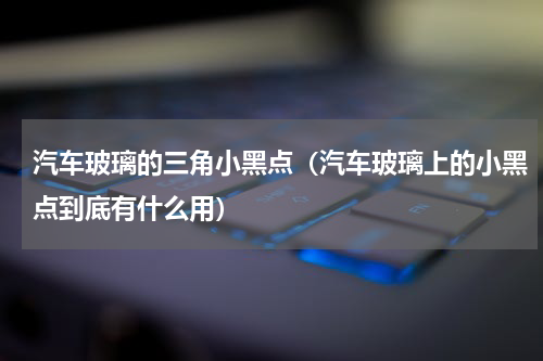 汽车玻璃的三角小黑点（汽车玻璃上的小黑点到底有什么用）