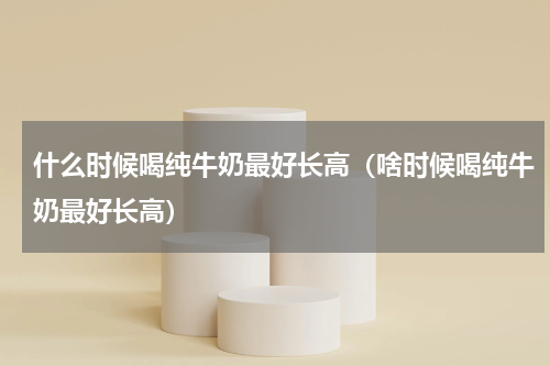 什么时候喝纯牛奶最好长高（啥时候喝纯牛奶最好长高）