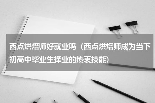 西点烘焙师好就业吗（西点烘焙师成为当下初高中毕业生择业的热衷技能）