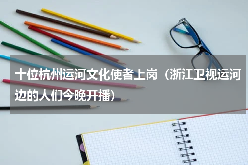 十位杭州运河文化使者上岗（浙江卫视运河边的人们今晚开播）
