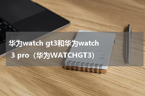 华为watch gt3和华为watch 3 pro（华为WATCHGT3）