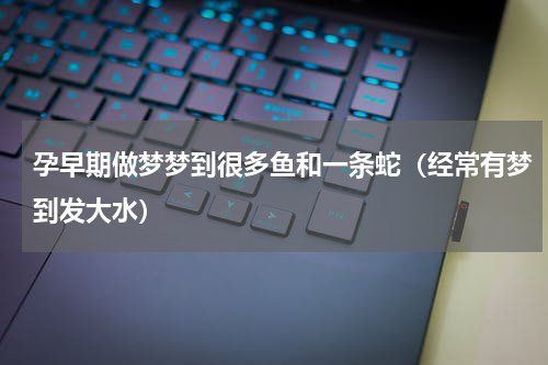 孕早期做梦梦到很多鱼和一条蛇（经常有梦到发大水）