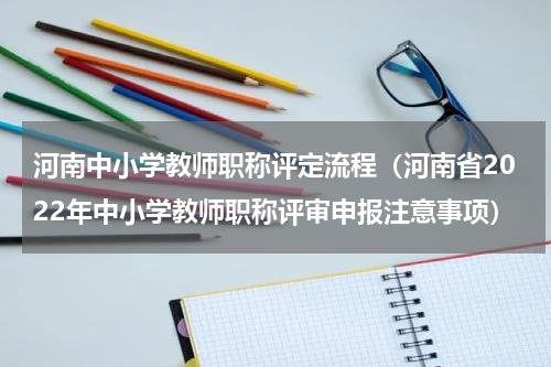 河南中小学教师职称评定流程（河南省2022年中小学教师职称评审申报注意事项）