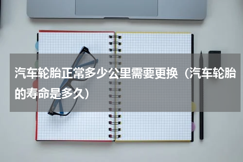 汽车轮胎正常多少公里需要更换（汽车轮胎的寿命是多久）