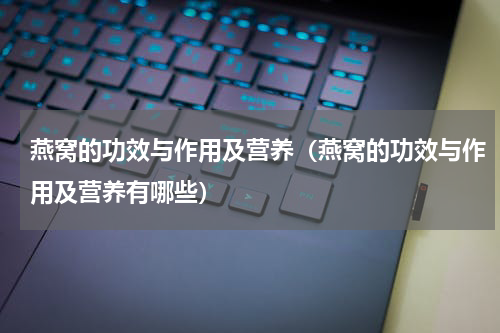 燕窝的功效与作用及营养（燕窝的功效与作用及营养有哪些）