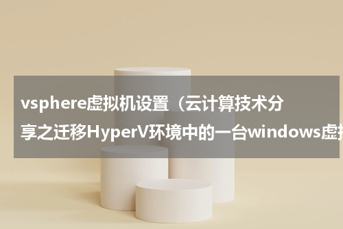 vsphere虚拟机设置（云计算技术分享之迁移HyperV环境中的一台windows虚拟机到vSphere）
