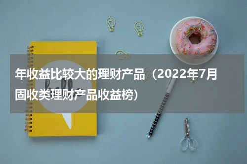 年收益比较大的理财产品（2022年7月固收类理财产品收益榜）