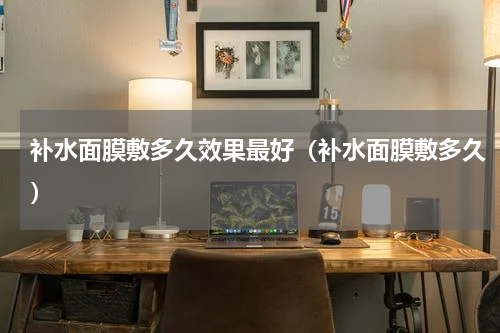 补水面膜敷多久效果最好（补水面膜敷多久）