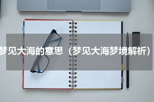 梦见大海的意思（梦见大海梦境解析）