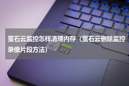 萤石云监控怎样清理内存（萤石云删除监控录像片段方法）
