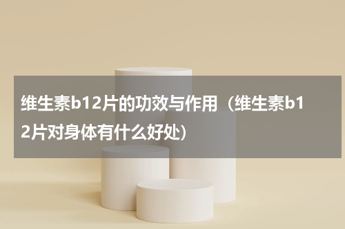 维生素b12片的功效与作用（维生素b12片对身体有什么好处）