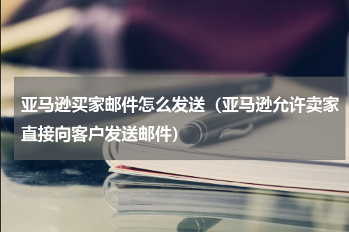 亚马逊买家邮件怎么发送（亚马逊允许卖家直接向客户发送邮件）