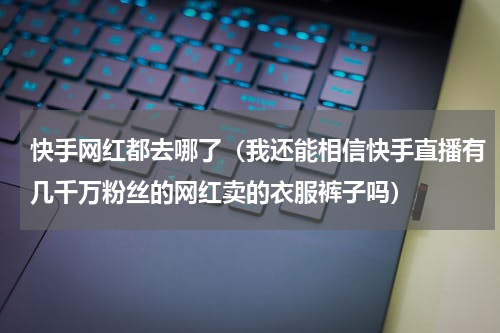 快手网红都去哪了（我还能相信快手直播有几千万粉丝的网红卖的衣服裤子吗）