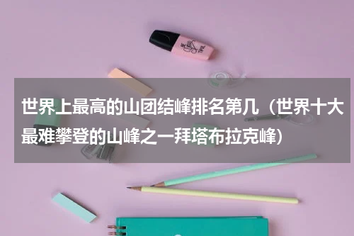 世界上最高的山团结峰排名第几（世界十大最难攀登的山峰之一拜塔布拉克峰）