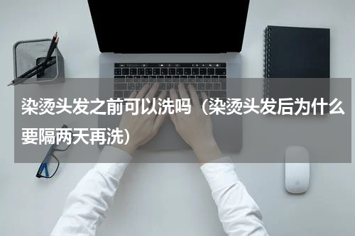 染烫头发之前可以洗吗（染烫头发后为什么要隔两天再洗）