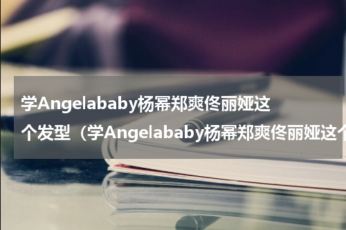 学Angelababy杨幂郑爽佟丽娅这个发型（学Angelababy杨幂郑爽佟丽娅这个发型）