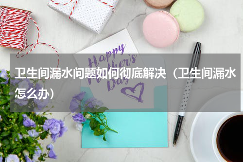 卫生间漏水问题如何彻底解决（卫生间漏水怎么办）