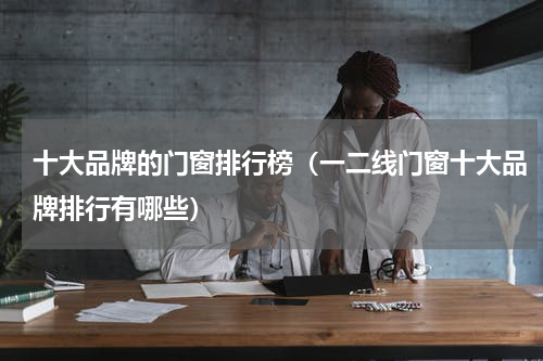 十大品牌的门窗排行榜（一二线门窗十大品牌排行有哪些）
