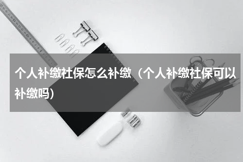 个人补缴社保怎么补缴（个人补缴社保可以补缴吗）