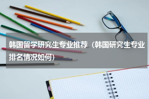 韩国留学研究生专业推荐（韩国研究生专业排名情况如何）