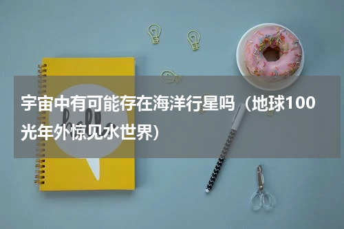 宇宙中有可能存在海洋行星吗（地球100光年外惊见水世界）